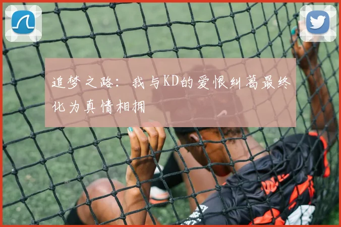 追梦之路：我与KD的爱恨纠葛最终化为真情相拥