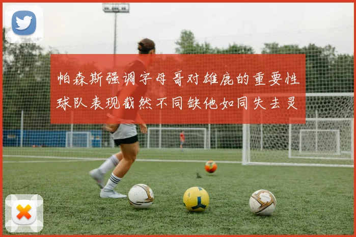 帕森斯强调字母哥对雄鹿的重要性球队表现截然不同缺他如同失去灵魂