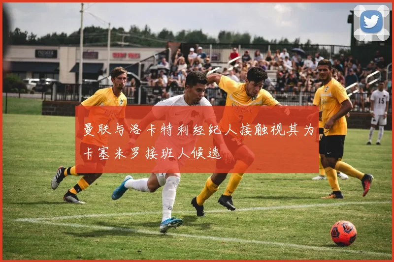 曼联与洛卡特利经纪人接触视其为卡塞米罗接班人候选