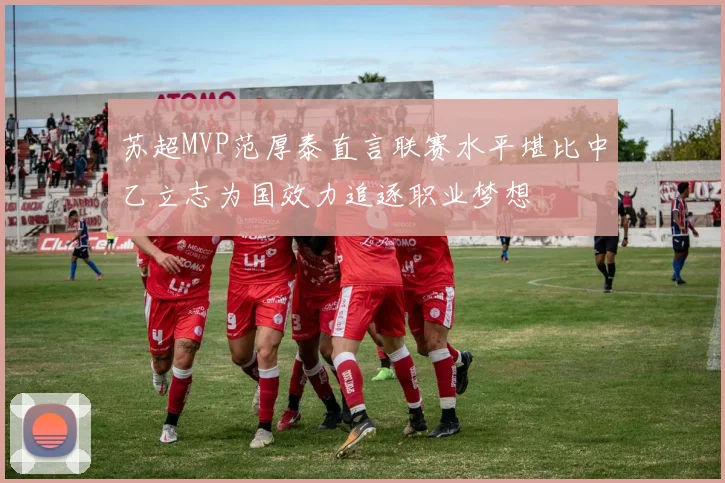 苏超MVP范厚泰直言联赛水平堪比中乙立志为国效力追逐职业梦想