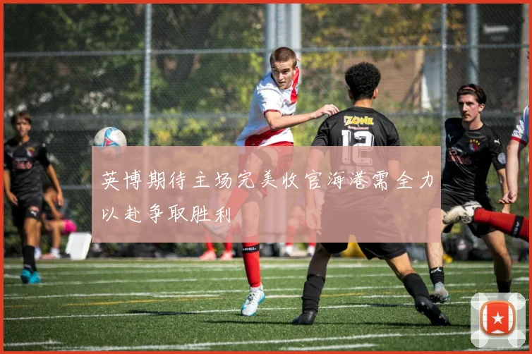 英博期待主场完美收官海港需全力以赴争取胜利