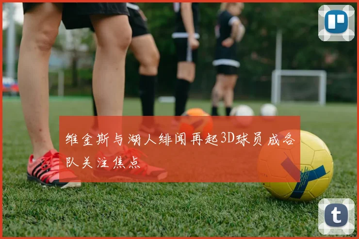 维金斯与湖人绯闻再起3D球员成各队关注焦点