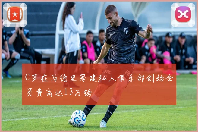 C罗在马德里筹建私人俱乐部创始会员费高达13万镑