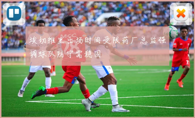 埃切维里出场时间受限药厂总监强调球队防守需稳固