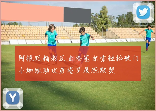 阿根廷精彩反击洛塞尔索轻松破门小蜘蛛助攻劳塔罗展现默契