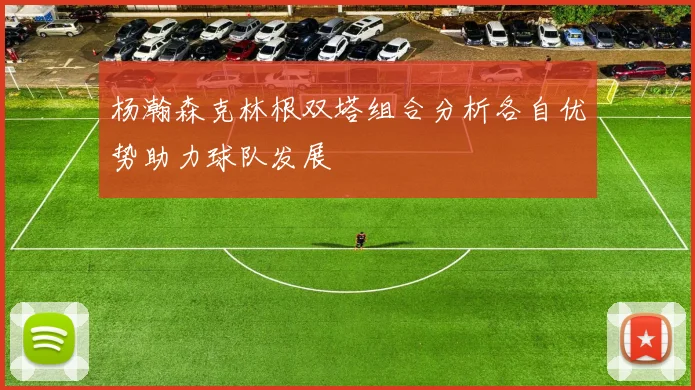 杨瀚森克林根双塔组合分析各自优势助力球队发展