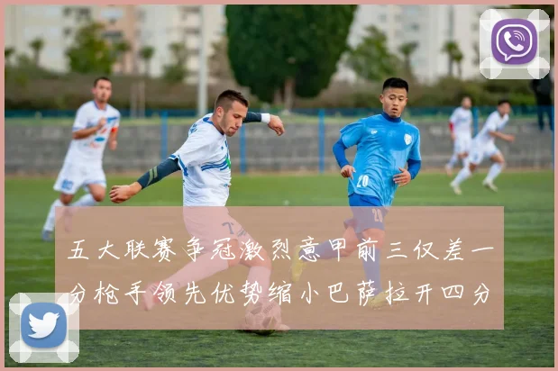 五大联赛争冠激烈意甲前三仅差一分枪手领先优势缩小巴萨拉开四分差距
