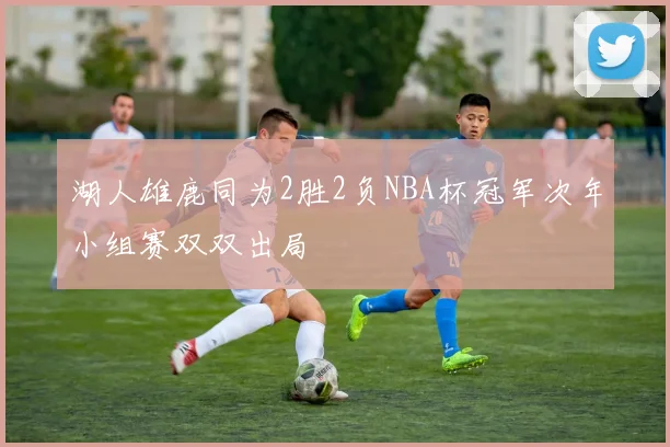 湖人雄鹿同为2胜2负NBA杯冠军次年小组赛双双出局