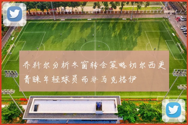 乔科尔分析冬窗转会策略切尔西更青睐年轻球员而非马克格伊