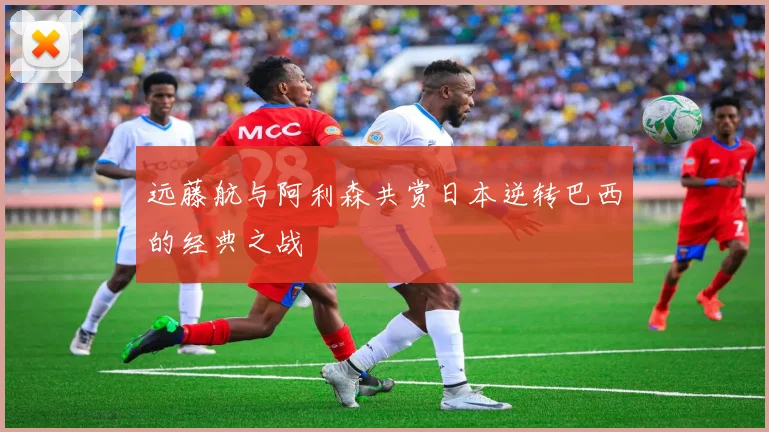 远藤航与阿利森共赏日本逆转巴西的经典之战