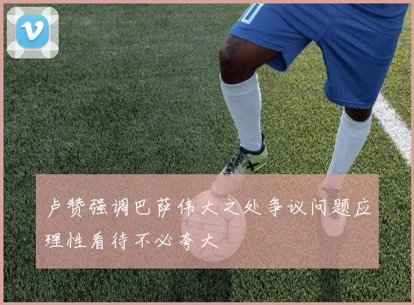 卢赞强调巴萨伟大之处争议问题应理性看待不必夸大