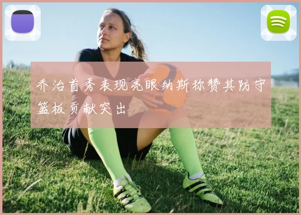 乔治首秀表现亮眼纳斯称赞其防守篮板贡献突出