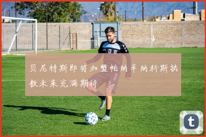 贝尼特斯即将加盟帕纳辛纳科斯执教未来充满期待