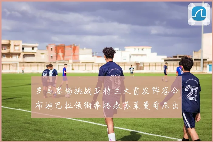 罗马客场挑战亚特兰大首发阵容公布迪巴拉领衔弗格森苏莱曼奇尼出战