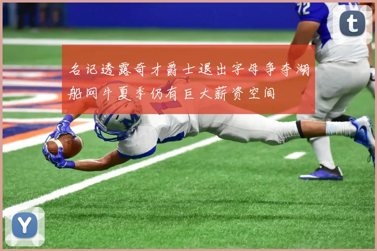 名记透露奇才爵士退出字母争夺湖船网牛夏季仍有巨大薪资空间