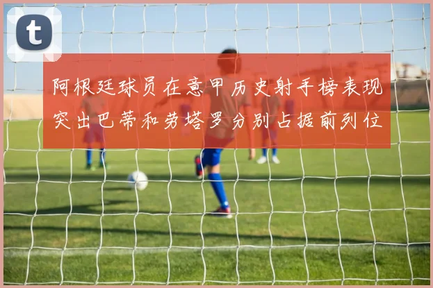 阿根廷球员在意甲历史射手榜表现突出巴蒂和劳塔罗分别占据前列位置