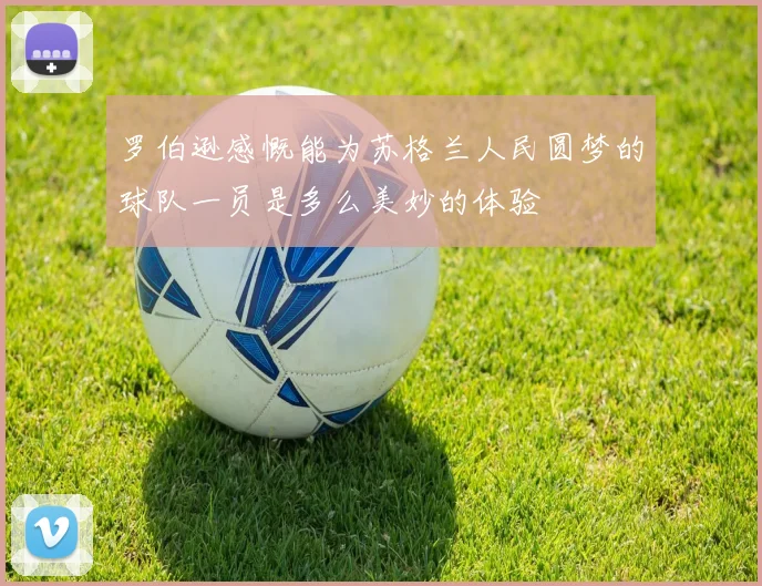 罗伯逊感慨能为苏格兰人民圆梦的球队一员是多么美妙的体验