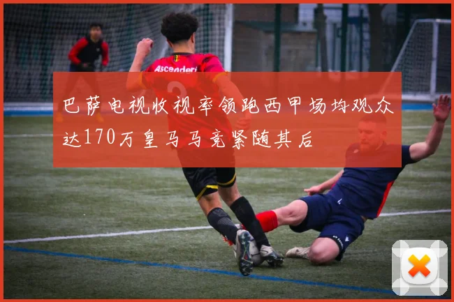 巴萨电视收视率领跑西甲场均观众达170万皇马马竞紧随其后