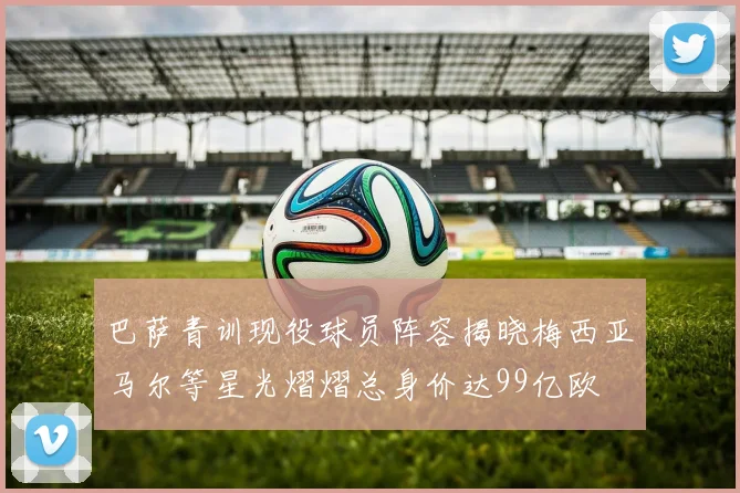 巴萨青训现役球员阵容揭晓梅西亚马尔等星光熠熠总身价达99亿欧