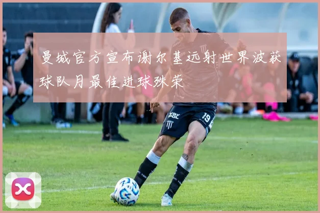 曼城官方宣布谢尔基远射世界波获球队月最佳进球殊荣