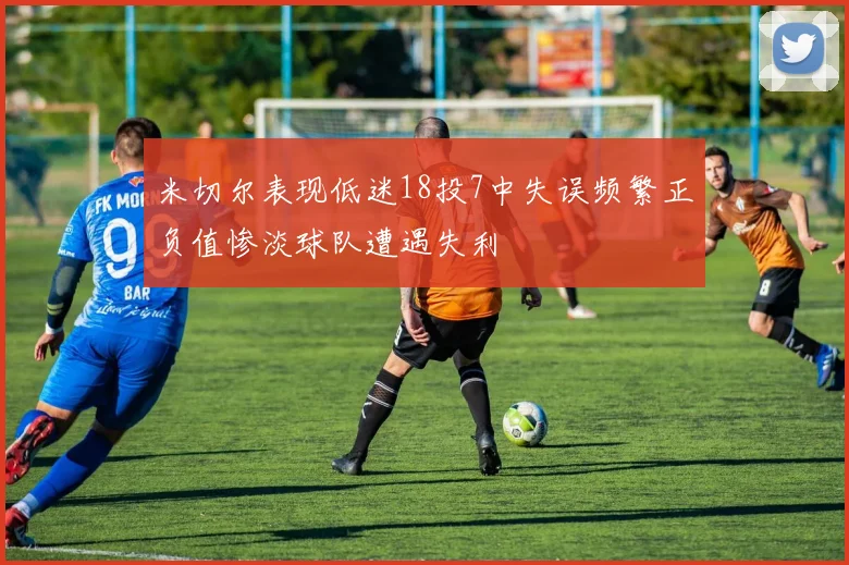 米切尔表现低迷18投7中失误频繁正负值惨淡球队遭遇失利