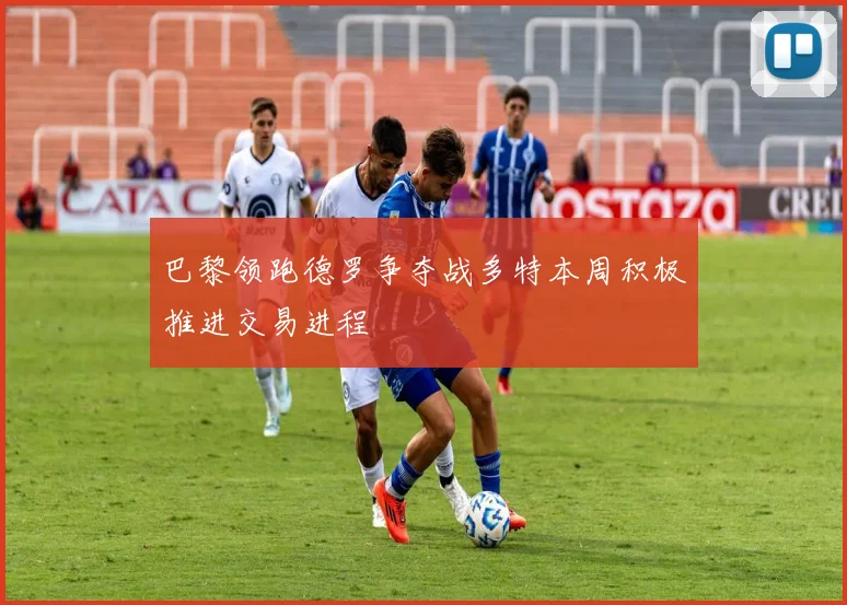 巴黎领跑德罗争夺战多特本周积极推进交易进程